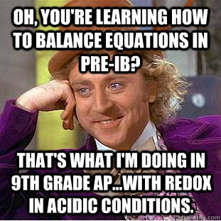 Oh, you're learning how to balance equations in Pre-IB? That's what i'm doing in 9th grade AP...with redox in acidic conditions. - Oh, you're learning how to balance equations in Pre-IB? That's what i'm doing in 9th grade AP...with redox in acidic conditions.  Condescending Wonka