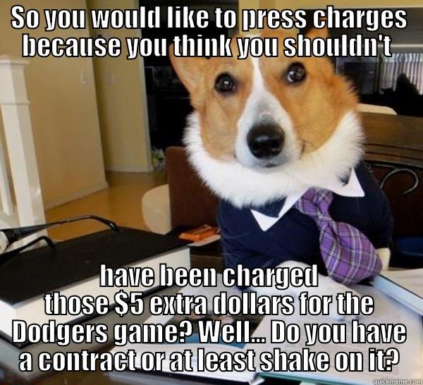 SO YOU WOULD LIKE TO PRESS CHARGES BECAUSE YOU THINK YOU SHOULDN'T  HAVE BEEN CHARGED THOSE $5 EXTRA DOLLARS FOR THE DODGERS GAME? WELL... DO YOU HAVE A CONTRACT OR AT LEAST SHAKE ON IT? Lawyer Dog