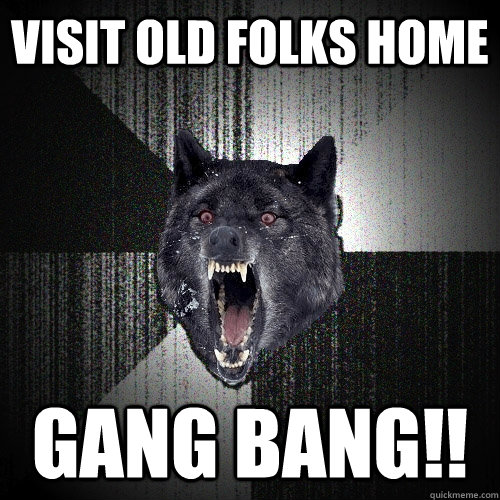Visit old folks home gang bang!!  Insanity Wolf