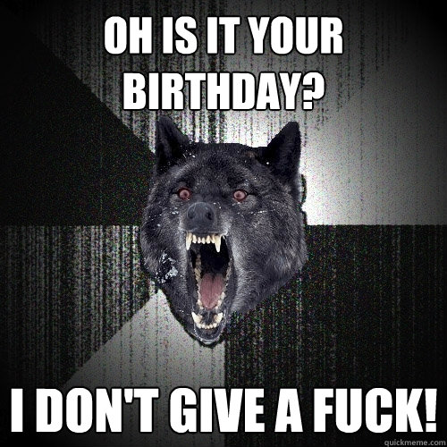 oh is it your birthday? I don't give a fuck!  Insanity Wolf