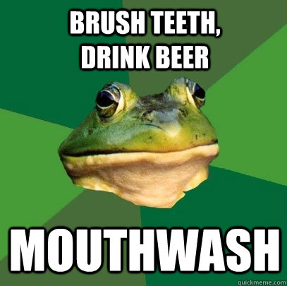 Brush teeth,              drink beer mouthwash  Foul Bachelor Frog