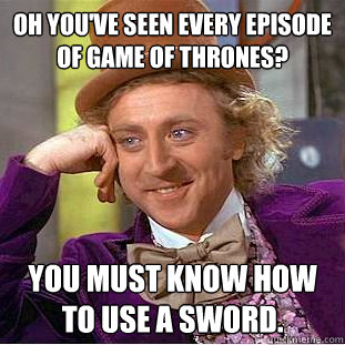 Oh you've seen every episode of Game of Thrones? You must know how to use a sword.  Condescending Wonka