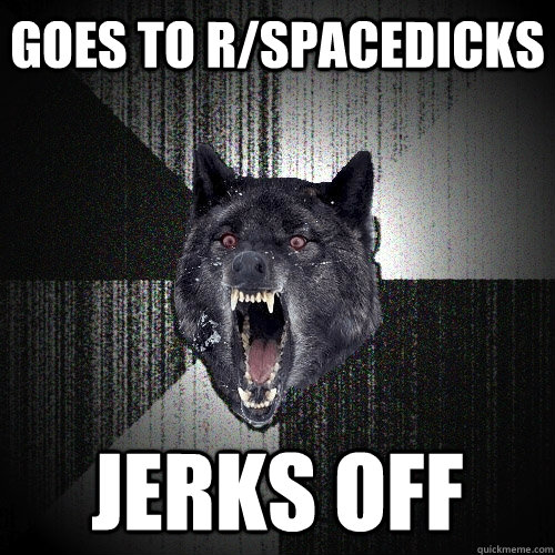 goes to r/spacedicks jerks off  Insanity Wolf
