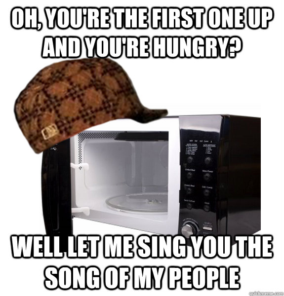 Oh, you're the first one up and you're hungry? Well let me sing you the song of my people  Scumbag Microwave