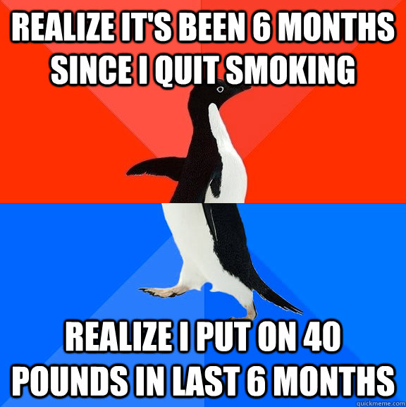 Realize it's been 6 months since i quit smoking Realize i put on 40 pounds in last 6 months  Socially Awesome Awkward Penguin