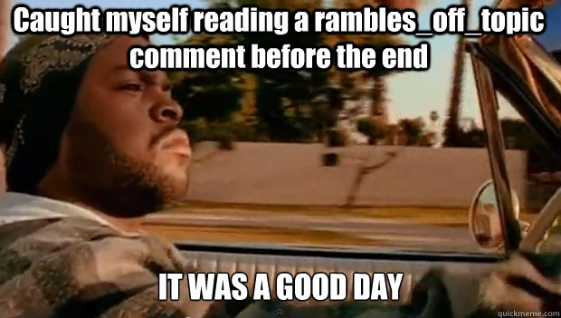 Caught myself reading a rambles_off_topic comment before the end IT WAS A GOOD DAY  It was a good day