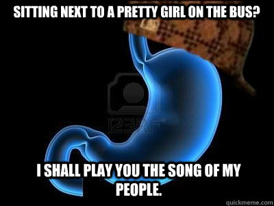 Sitting next to a pretty girl on the bus? I shall play you the song of my people.  Scumbag Stomach