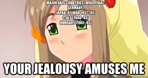 Major axis countries (wikipedia): 
Germany
  Japan (at war 1937–45)
  Italy (1940–43)
  Hungary (1941–45)
   Your jealousy amuses me   