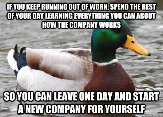 If you keep running out of work, spend the rest of your day learning everything you can about how the company works So you can leave one day and start a new company for yourself - If you keep running out of work, spend the rest of your day learning everything you can about how the company works So you can leave one day and start a new company for yourself  Actual Advice Mallard