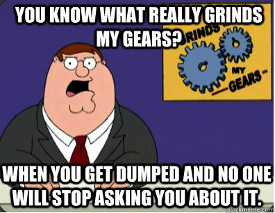 you know what really grinds my gears? When you get dumped and no one will stop asking you about it.  Grinds my gears