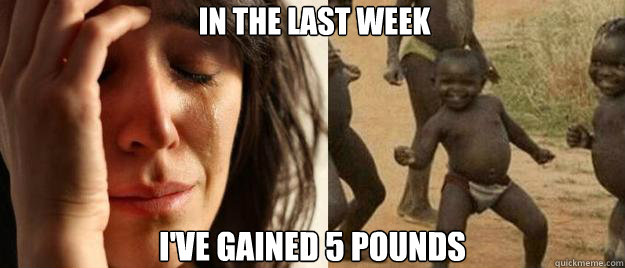 In the last week I've gained 5 pounds  First World Problems  Third World Success