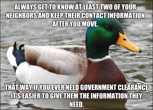 Always get to know at least two of your neighbors and keep their contact information after you move. That way if you ever need Government Clearance it's easier to give them the information they need.  Actual Advice Mallard