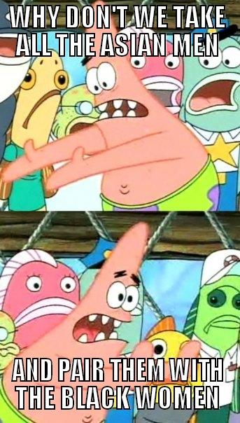 WHY DON'T WE TAKE ALL THE ASIAN MEN AND PAIR THEM WITH THE BLACK WOMEN Push it somewhere else Patrick