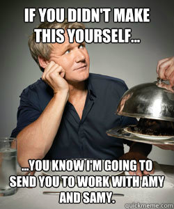 If you didn't make this yourself... ...You know i'm going to send you to work with Amy and Samy.  