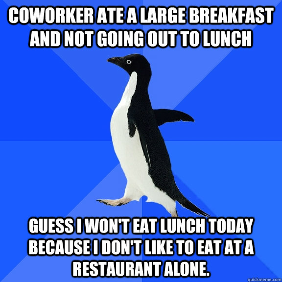 Coworker ate a large breakfast and not going out to lunch Guess I won't eat lunch today because I don't like to eat at a restaurant alone.  Socially Awkward Penguin