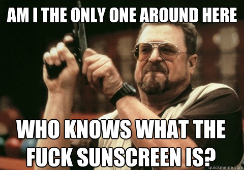 Am I the only one around here Who knows what the fuck sunscreen is? - Am I the only one around here Who knows what the fuck sunscreen is?  Am I the only one
