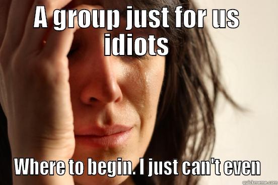 A GROUP JUST FOR US IDIOTS WHERE TO BEGIN. I JUST CAN'T EVEN First World Problems