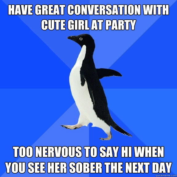 Have great conversation with cute girl at party Too nervous to say hi when you see her sober the next day  Socially Awkward Penguin
