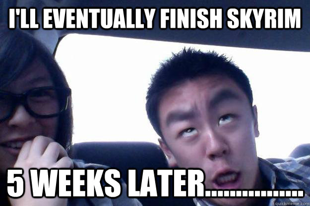 I'll eventually finish skyrim 5 weeks later................  