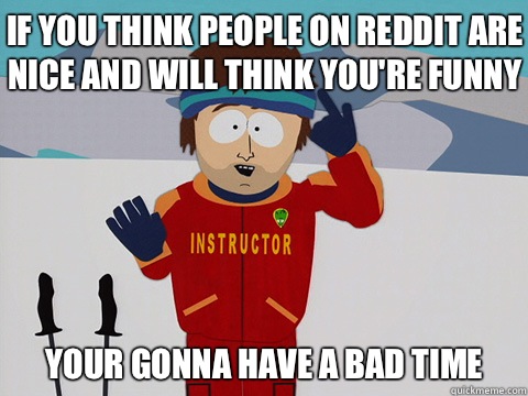 If you think people on reddit are nice and will think you're funny your gonna have a bad time - If you think people on reddit are nice and will think you're funny your gonna have a bad time  Bad Time