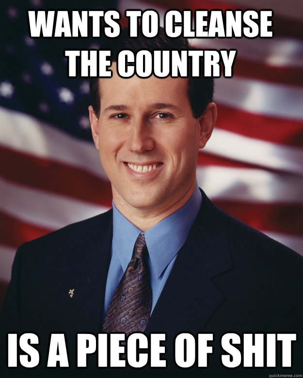 WANTS TO CLEANSE THE COUNTRY IS A PIECE OF SHIT - WANTS TO CLEANSE THE COUNTRY IS A PIECE OF SHIT  Rick Santorum