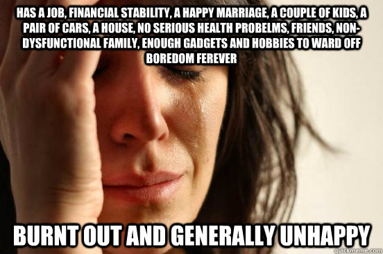 Has a job, financial stability, a happy marriage, a couple of kids, a pair of cars, a house, no serious health probelms, friends, non-dysfunctional family, enough gadgets and hobbies to ward off boredom ferever burnt out and generally unhappy - Has a job, financial stability, a happy marriage, a couple of kids, a pair of cars, a house, no serious health probelms, friends, non-dysfunctional family, enough gadgets and hobbies to ward off boredom ferever burnt out and generally unhappy  First World Problems