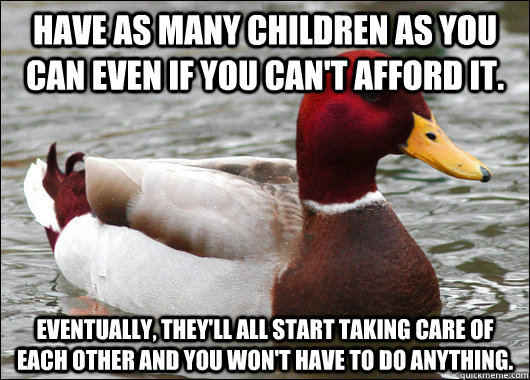 Have as many children as you can even if you can't afford it.   Eventually, they'll all start taking care of each other and you won't have to do anything.  Malicious Advice Mallard