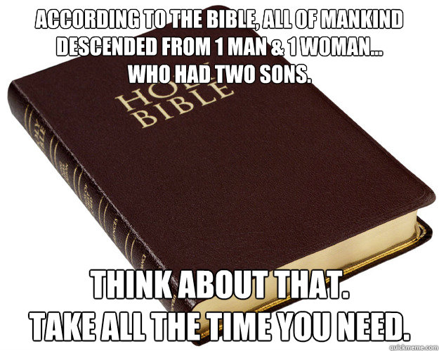 according to the bible, all of mankind descended from 1 man & 1 woman...
who had two sons. think about that.
take all the time you need. - according to the bible, all of mankind descended from 1 man & 1 woman...
who had two sons. think about that.
take all the time you need.  Holy Bible