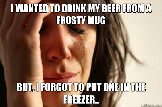 i wanted to drink my beer from a frosty mug but, i forgot to put one in the freezer.. - i wanted to drink my beer from a frosty mug but, i forgot to put one in the freezer..  First World Problems