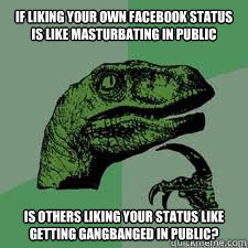 If liking your own Facebook status is like masturbating in public
 Is others liking your status like getting gangbanged in public? - If liking your own Facebook status is like masturbating in public
 Is others liking your status like getting gangbanged in public?  Dinosaur