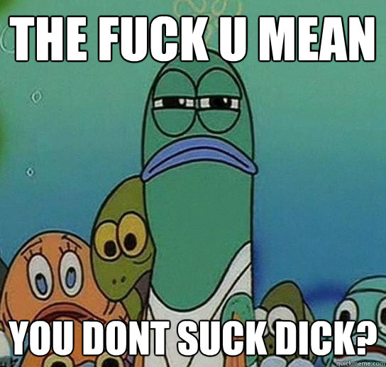 the fuck u mean you dont suck dick?  Serious fish SpongeBob
