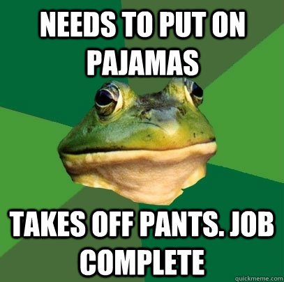 needs to put on pajamas Takes off pants. Job complete  Foul Bachelor Frog
