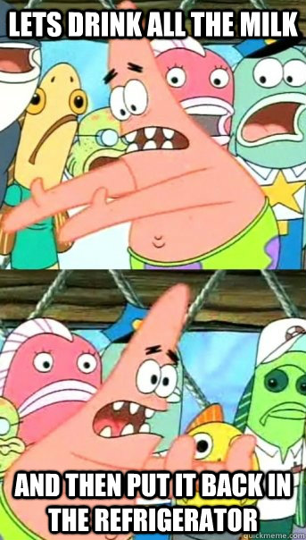 Lets drink all the milk and then put it back in the Refrigerator  Push it somewhere else Patrick