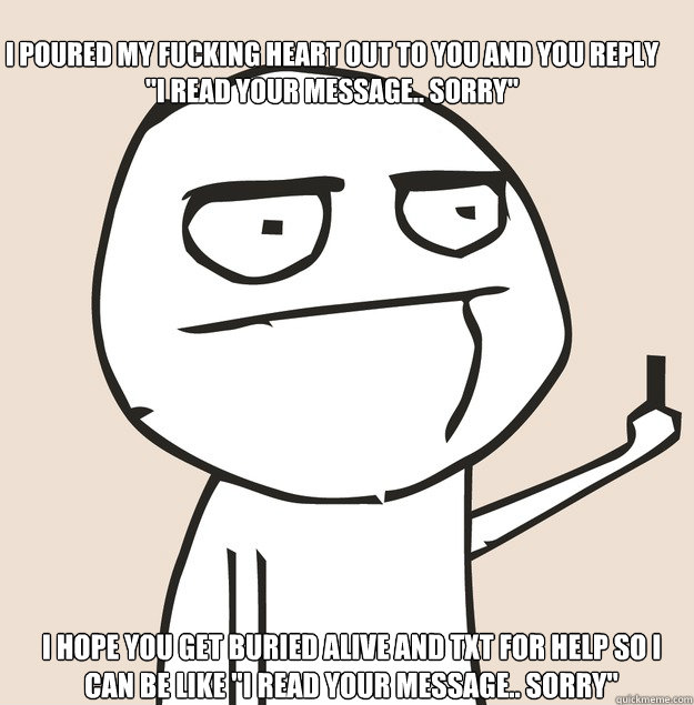 I poured my fucking heart out to you and you reply 
