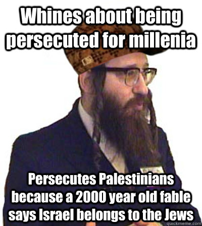Whines about being persecuted for millenia Persecutes Palestinians because a 2000 year old fable says Israel belongs to the Jews  