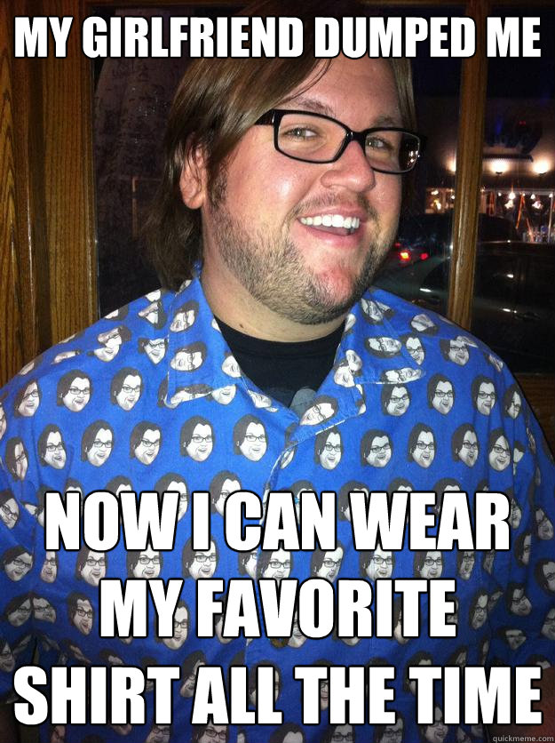 My Girlfriend dumped me NOW I CAN WEAR MY FAVORITE SHIRT ALL THE TIME  Happy Forever Alone