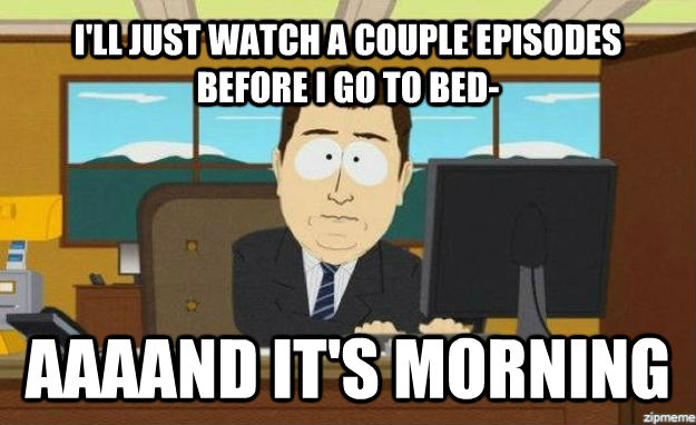 I'LL JUST WATCH A COUPLE EPISODES BEFORE I GO TO BED- AAAAND IT'S MORNING  aaaand its gone