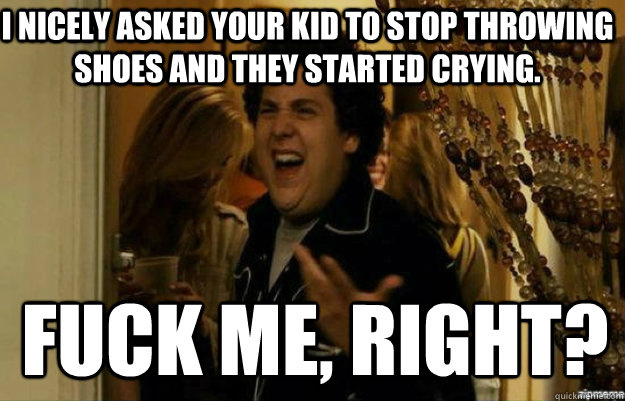 I NICELY ASKED YOUR KID TO STOP THROWING SHOES AND THEY STARTED CRYING. FUCK ME, RIGHT?  fuck me right