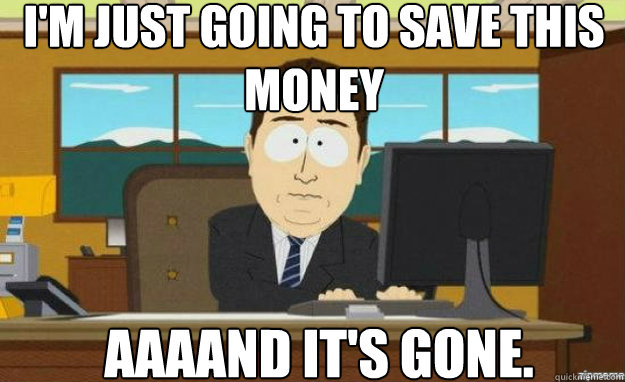 I'm just going to save this money AAAAND IT'S gone.  aaaand its gone