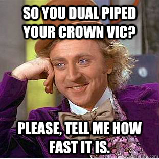 So you dual piped your Crown vic? Please, tell me how fast it is.  Creepy Wonka