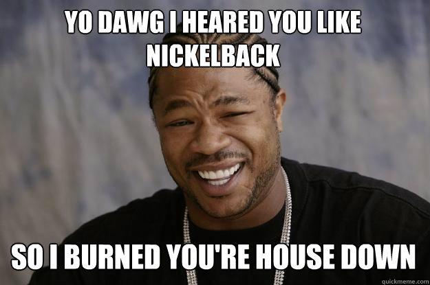 YO DAWG I HEARED YOU LIKE NICKELBACK SO I BURNED YOU'RE HOUSE DOWN   Xzibit meme