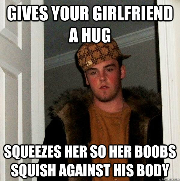 Gives your girlfriend a hug Squeezes her so her boobs squish against his body  Scumbag Steve