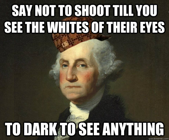 Say not to shoot till you see the whites of their eyes to dark to see anything  