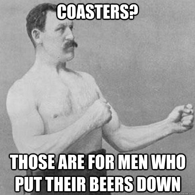 COASTERS? THOSE ARE FOR MEN WHO PUT THEIR BEERS DOWN  overly manly man