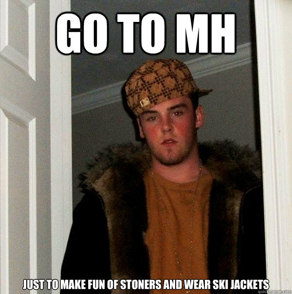 Go to Mh just to make fun of stoners and wear ski jackets  Scumbag Steve