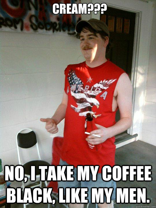 Cream??? no, i take my coffee black, like my men.  Redneck Randal