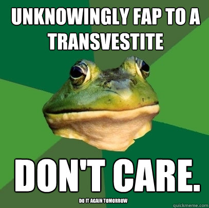 unknowingly Fap to a transvestite don't care. do it again tomorrow  Foul Bachelor Frog