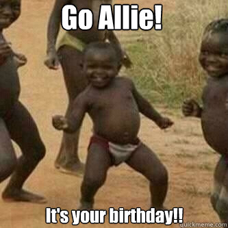 Go Allie!  It's your birthday!!   Its friday niggas