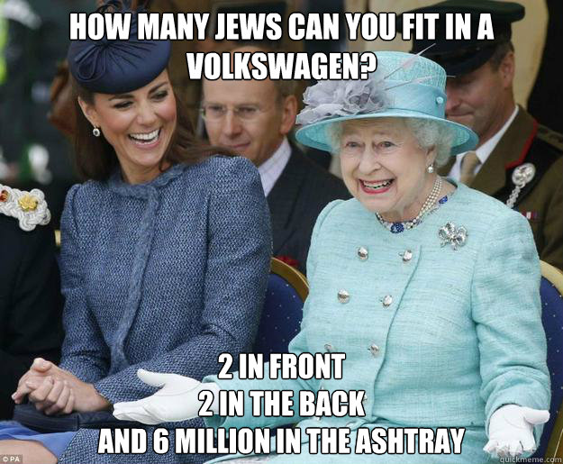 How many jews can you fit in a Volkswagen? 2 in front
2 in the back
and 6 million in the ashtray - How many jews can you fit in a Volkswagen? 2 in front
2 in the back
and 6 million in the ashtray  Inappropriate Joke Queen Elizabeth