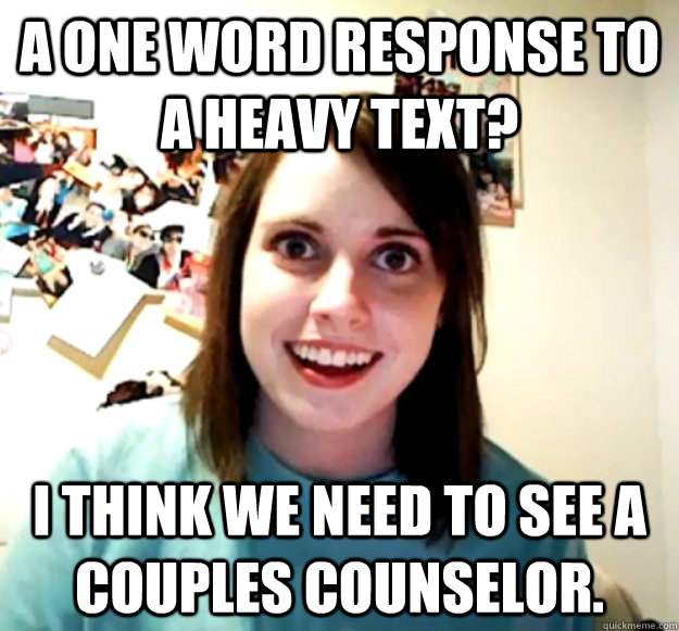 A one word response to a heavy text? I think we need to see a couples counselor.  Overly Attached Girlfriend